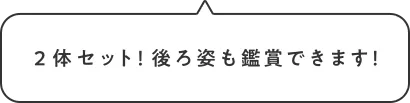 ２体セット！後ろ姿も鑑賞できます！