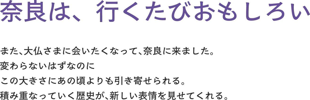 奈良は、行くたびおもしろい また、大仏さまに会いたくなって、奈良に来ました。変わらないはずなのに この大きさにあの頃よりも引き寄せられる。積み重なっていく歴史が、新しい表情を見せてくれる。