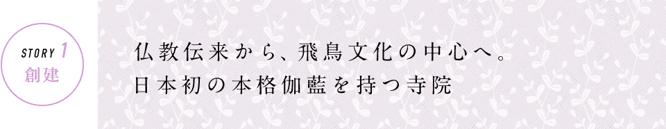 STORY1 創建 仏教伝来から、飛鳥文化の中心へ。日本初の本格伽藍を持つ寺院