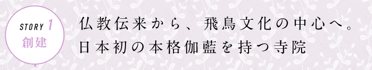 STORY1 創建 仏教伝来から、飛鳥文化の中心へ。日本初の本格伽藍を持つ寺院