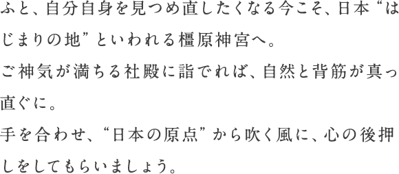 ふと、自分自身を見つめ直したくなる今こそ、日本“はじまりの地”といわれる橿原神宮へ。ご神気が満ちる社殿に詣でれば、自然と背筋が真っ直ぐに。手を合わせ、“日本の原点”から吹く風に、心の後押しをしてもらいましょう。