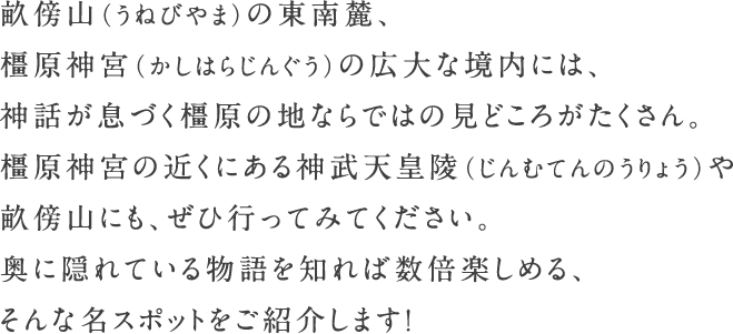 畝傍山（うねびやま）の東南麓、橿原神宮（かしはらじんぐう）の広大な境内には、神話が息づく橿原の地ならではの見どころがたくさん。橿原神宮の近くにある神武天皇陵（じんむてんのうりょう）や畝傍山にも、ぜひ行ってみてください。奥に隠れている物語を知れば数倍楽しめる、そんな名スポットをご紹介します！
