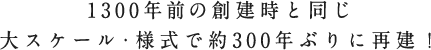 1300年前の創建時と同じ大スケール・様式で約300年ぶりに再建！