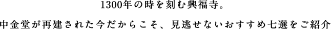 1300年の時を刻む興福寺。中金堂が再建された今だからこそ、見逃せないおすすめ七選をご紹介