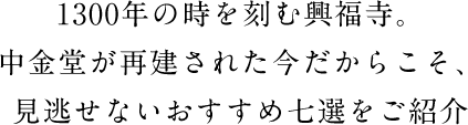 1300年の時を刻む興福寺。中金堂が再建された今だからこそ、見逃せないおすすめ七選をご紹介